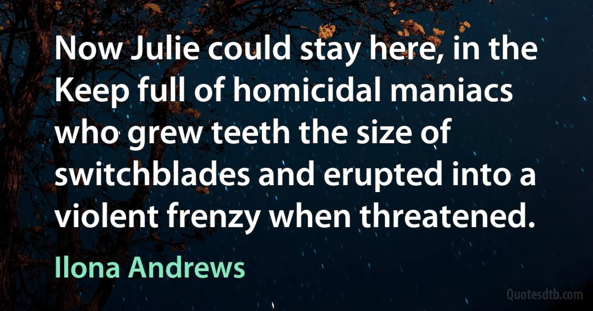 Now Julie could stay here, in the Keep full of homicidal maniacs who grew teeth the size of switchblades and erupted into a violent frenzy when threatened. (Ilona Andrews)