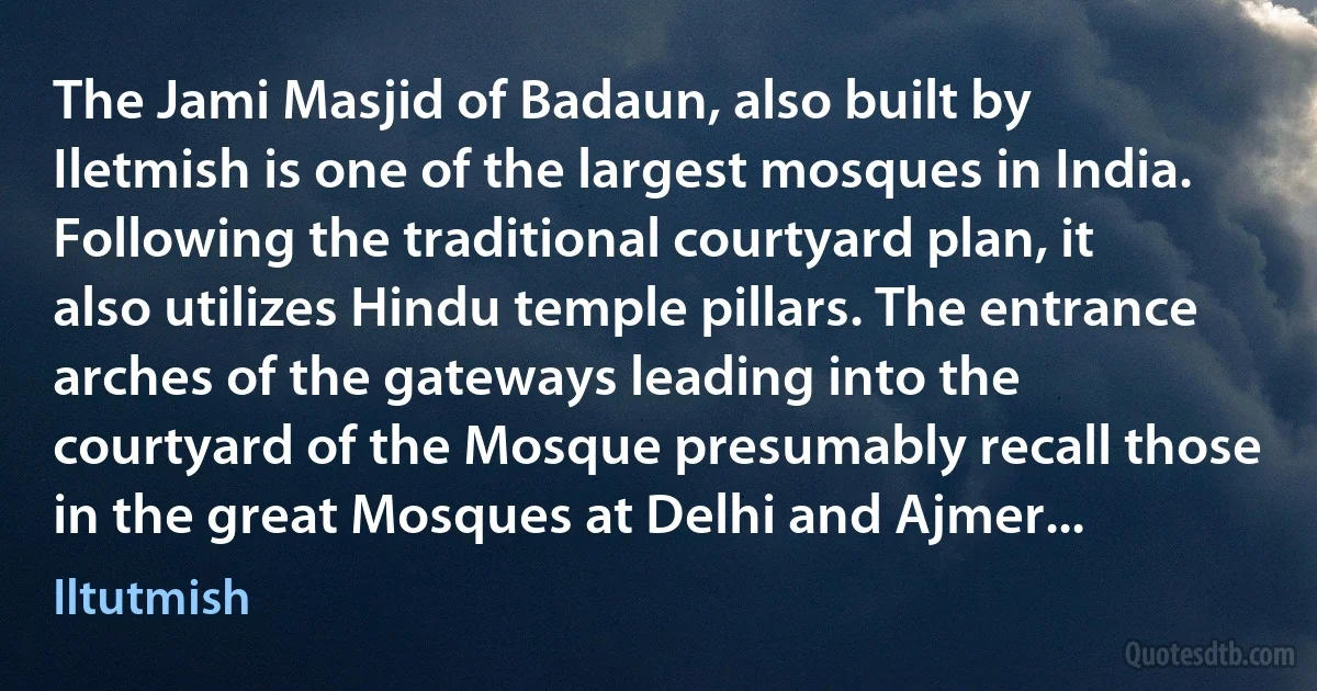 The Jami Masjid of Badaun, also built by Iletmish is one of the largest mosques in India. Following the traditional courtyard plan, it also utilizes Hindu temple pillars. The entrance arches of the gateways leading into the courtyard of the Mosque presumably recall those in the great Mosques at Delhi and Ajmer... (Iltutmish)