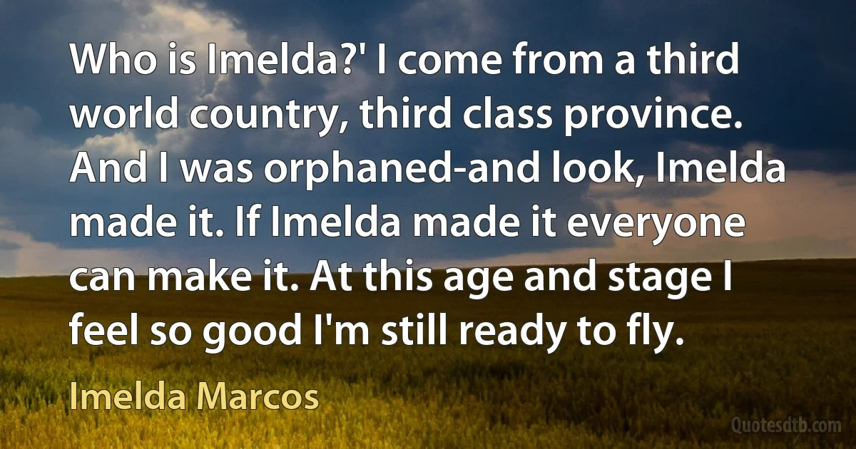 Who is Imelda?' I come from a third world country, third class province. And I was orphaned-and look, Imelda made it. If Imelda made it everyone can make it. At this age and stage I feel so good I'm still ready to fly. (Imelda Marcos)