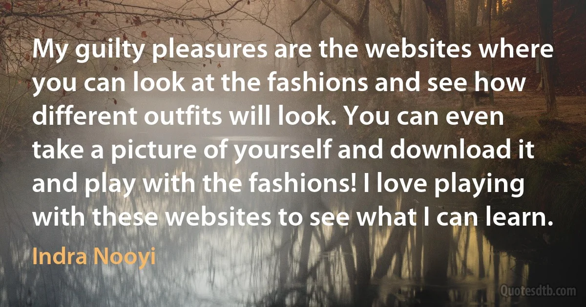 My guilty pleasures are the websites where you can look at the fashions and see how different outfits will look. You can even take a picture of yourself and download it and play with the fashions! I love playing with these websites to see what I can learn. (Indra Nooyi)