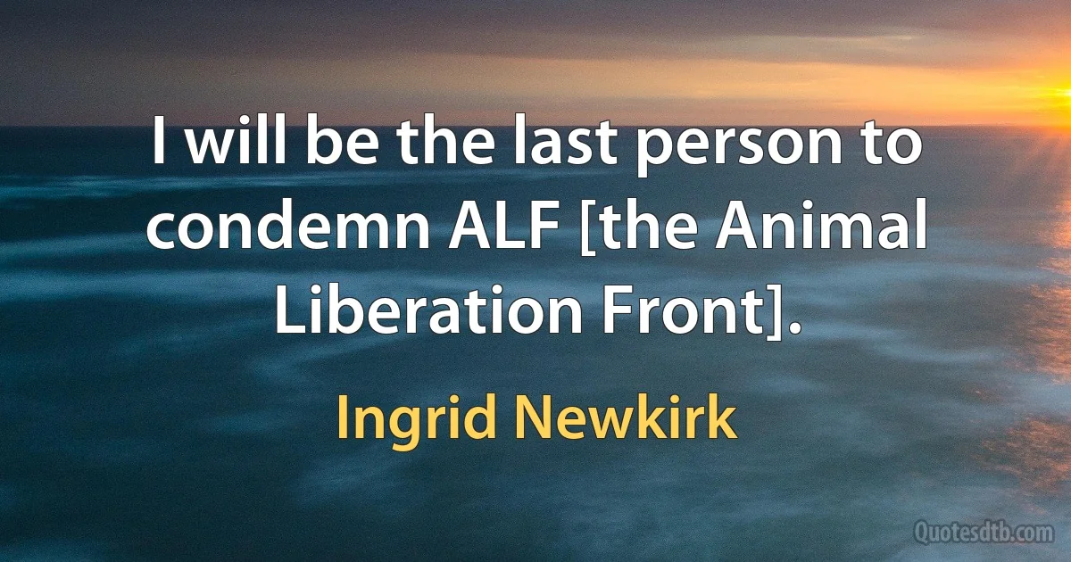 I will be the last person to condemn ALF [the Animal Liberation Front]. (Ingrid Newkirk)