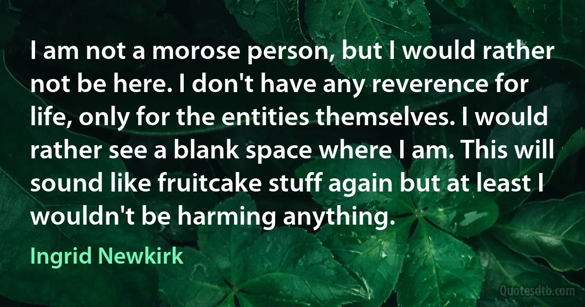 I am not a morose person, but I would rather not be here. I don't have any reverence for life, only for the entities themselves. I would rather see a blank space where I am. This will sound like fruitcake stuff again but at least I wouldn't be harming anything. (Ingrid Newkirk)