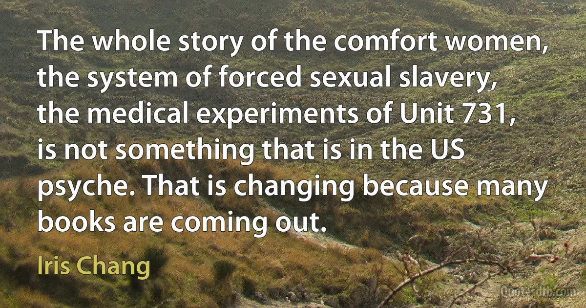 The whole story of the comfort women, the system of forced sexual slavery, the medical experiments of Unit 731, is not something that is in the US psyche. That is changing because many books are coming out. (Iris Chang)