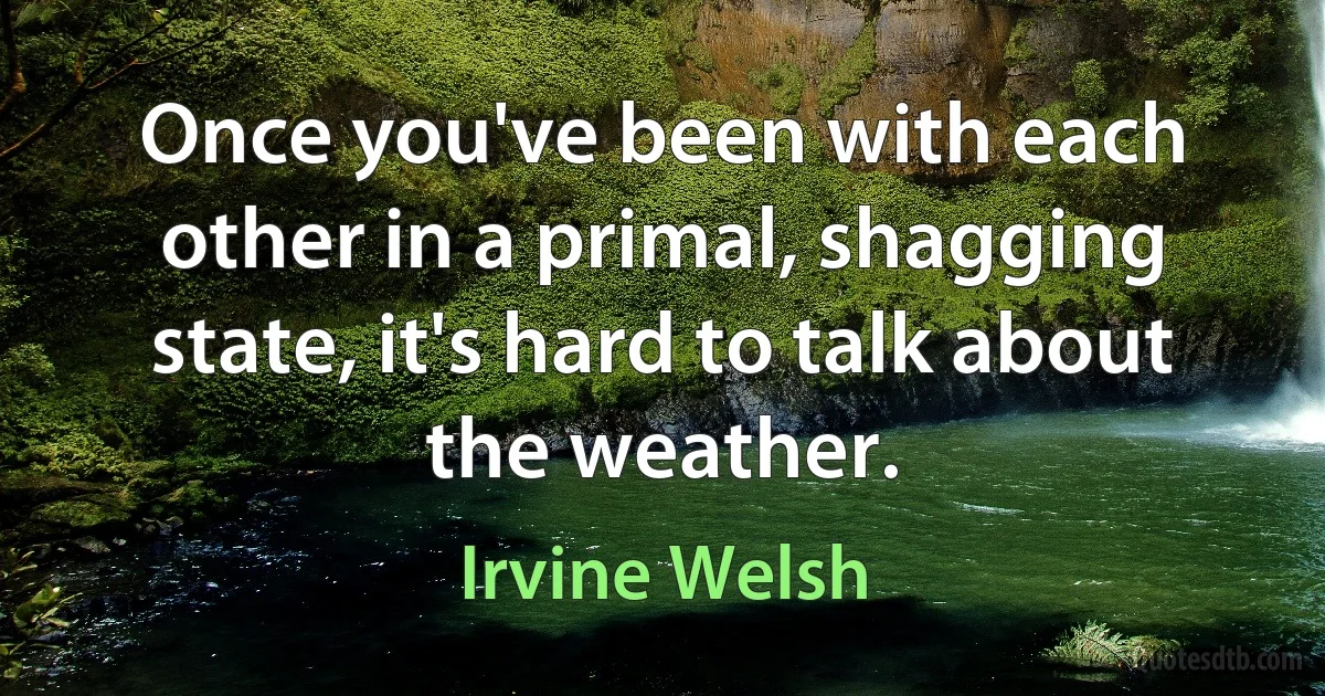 Once you've been with each other in a primal, shagging state, it's hard to talk about the weather. (Irvine Welsh)