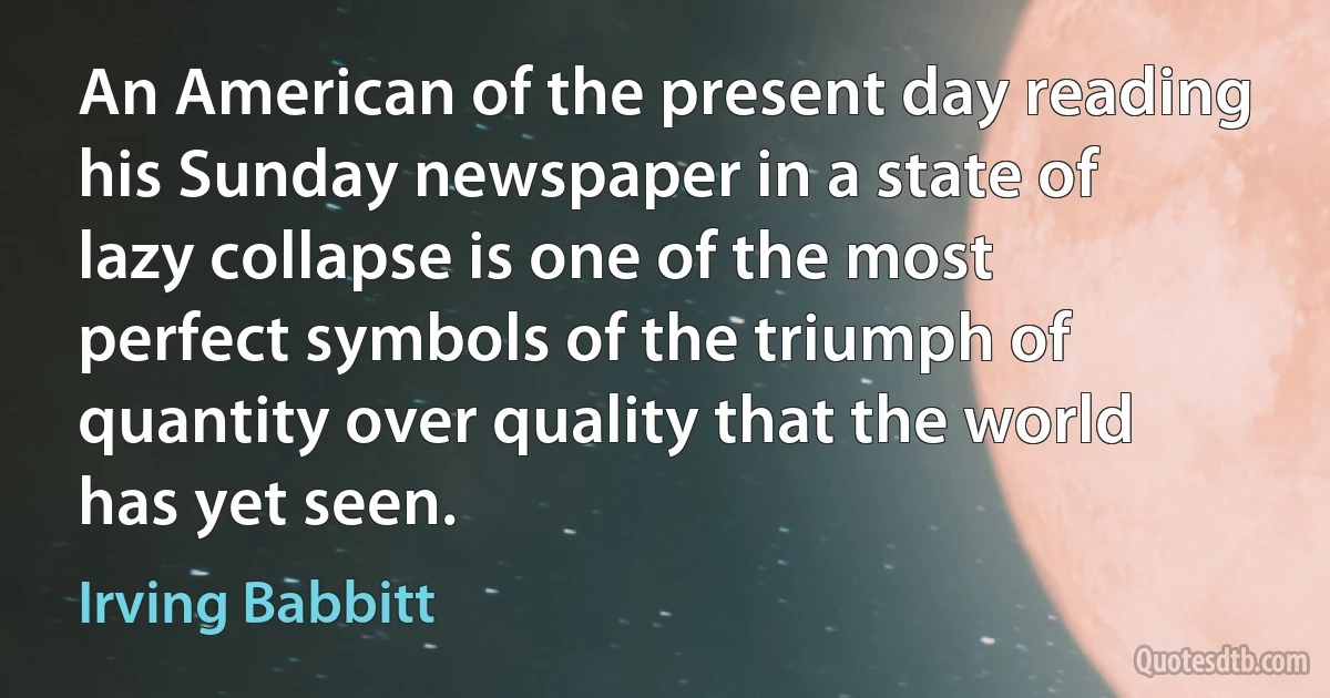 An American of the present day reading his Sunday newspaper in a state of lazy collapse is one of the most perfect symbols of the triumph of quantity over quality that the world has yet seen. (Irving Babbitt)