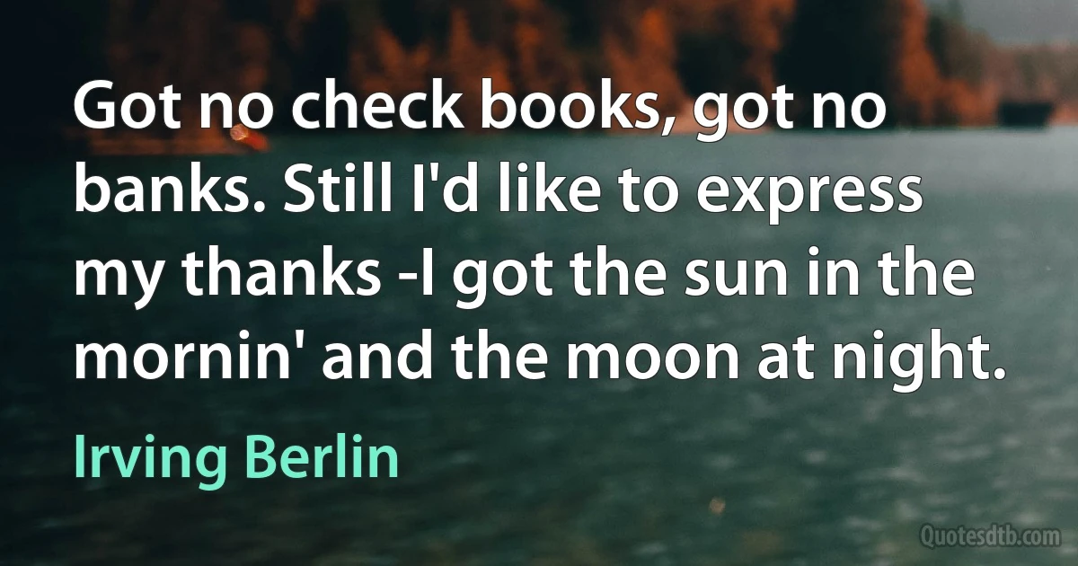 Got no check books, got no banks. Still I'd like to express my thanks -I got the sun in the mornin' and the moon at night. (Irving Berlin)