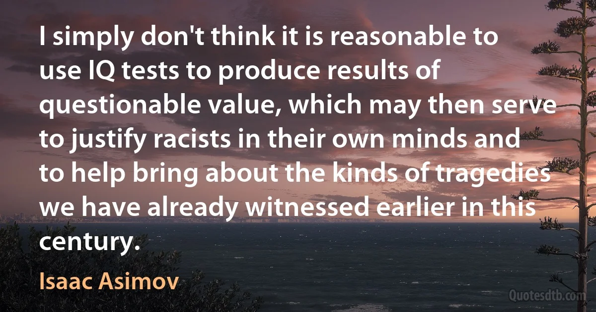 I simply don't think it is reasonable to use IQ tests to produce results of questionable value, which may then serve to justify racists in their own minds and to help bring about the kinds of tragedies we have already witnessed earlier in this century. (Isaac Asimov)