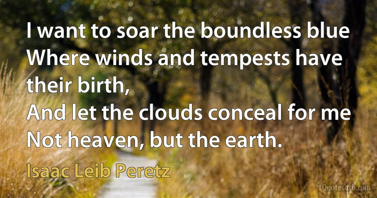 I want to soar the boundless blue
Where winds and tempests have their birth,
And let the clouds conceal for me
Not heaven, but the earth. (Isaac Leib Peretz)