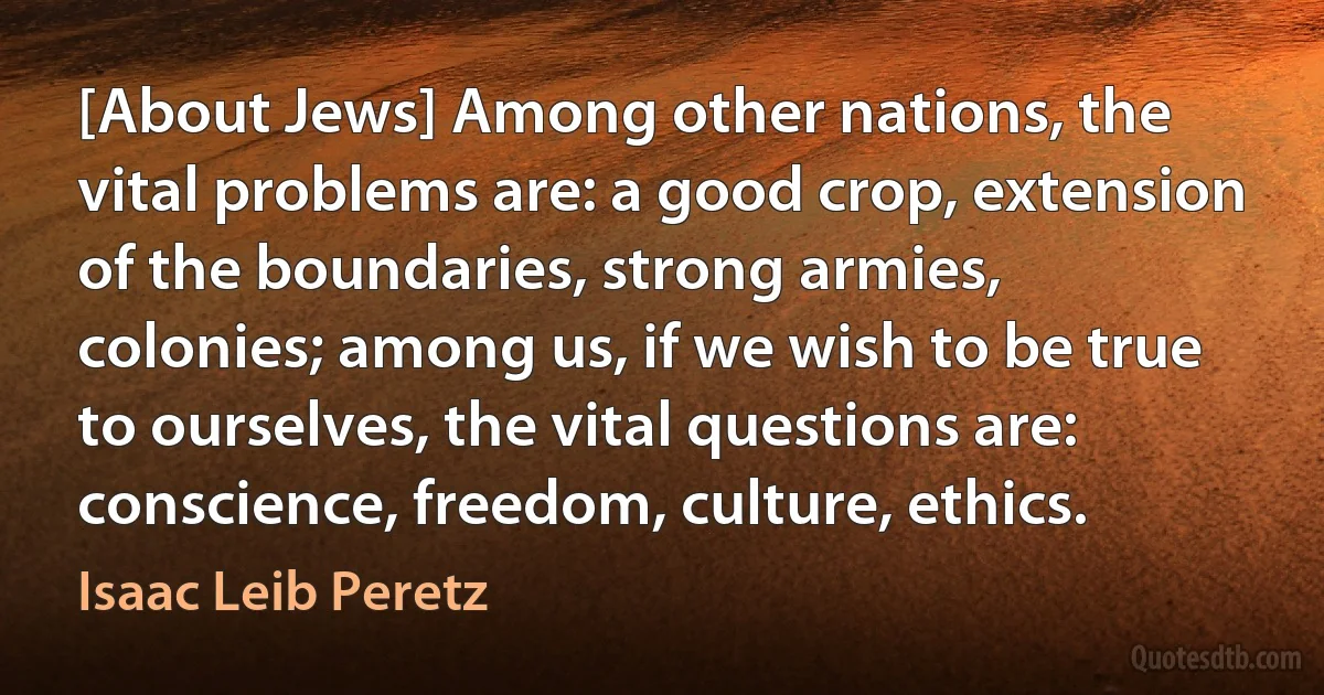 [About Jews] Among other nations, the vital problems are: a good crop, extension of the boundaries, strong armies, colonies; among us, if we wish to be true to ourselves, the vital questions are: conscience, freedom, culture, ethics. (Isaac Leib Peretz)