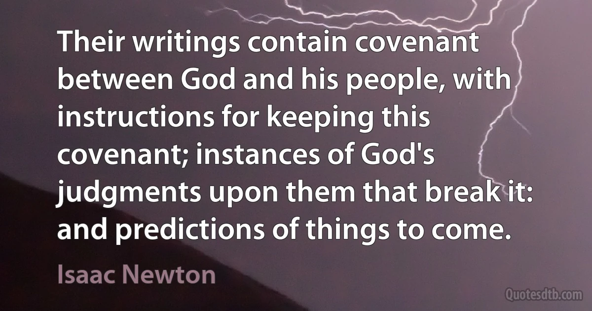 Their writings contain covenant between God and his people, with instructions for keeping this covenant; instances of God's judgments upon them that break it: and predictions of things to come. (Isaac Newton)