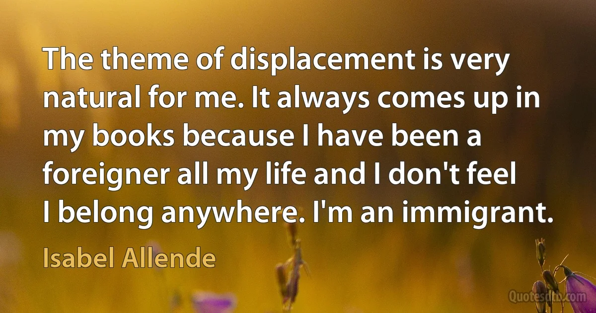 The theme of displacement is very natural for me. It always comes up in my books because I have been a foreigner all my life and I don't feel I belong anywhere. I'm an immigrant. (Isabel Allende)