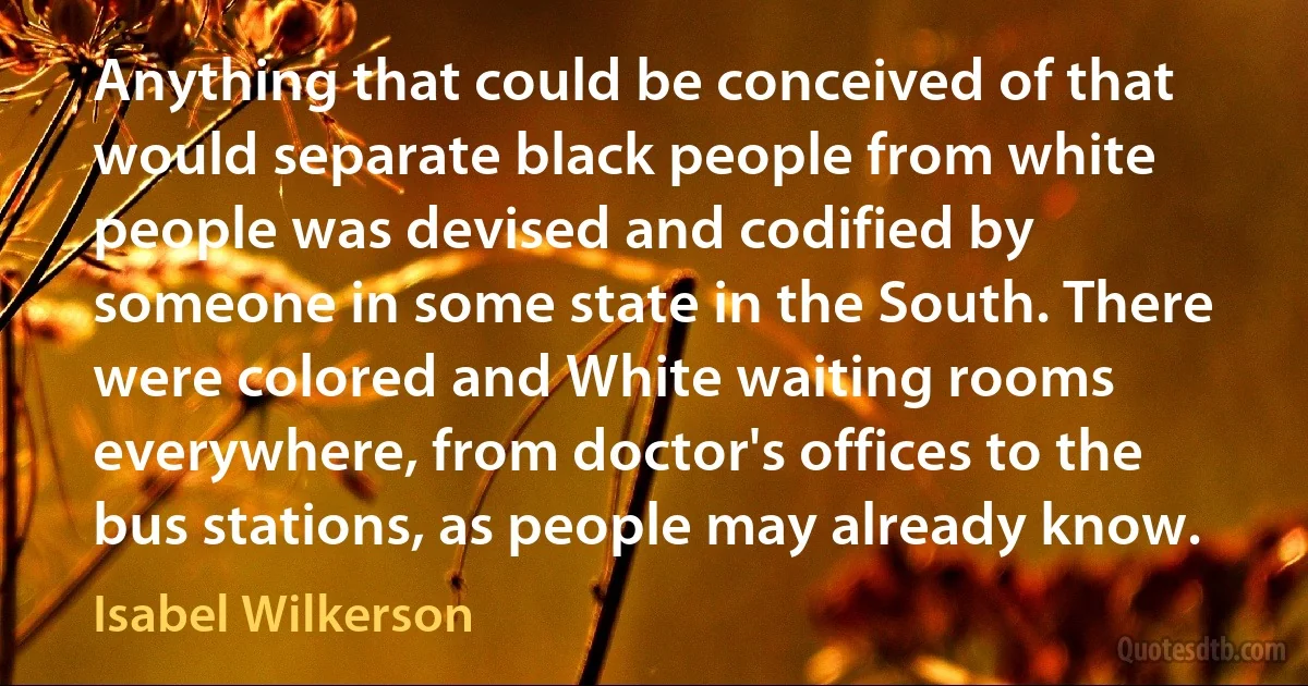 Anything that could be conceived of that would separate black people from white people was devised and codified by someone in some state in the South. There were colored and White waiting rooms everywhere, from doctor's offices to the bus stations, as people may already know. (Isabel Wilkerson)