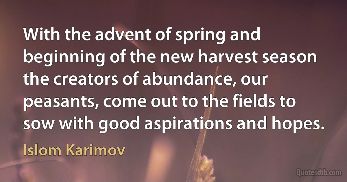 With the advent of spring and beginning of the new harvest season the creators of abundance, our peasants, come out to the fields to sow with good aspirations and hopes. (Islom Karimov)