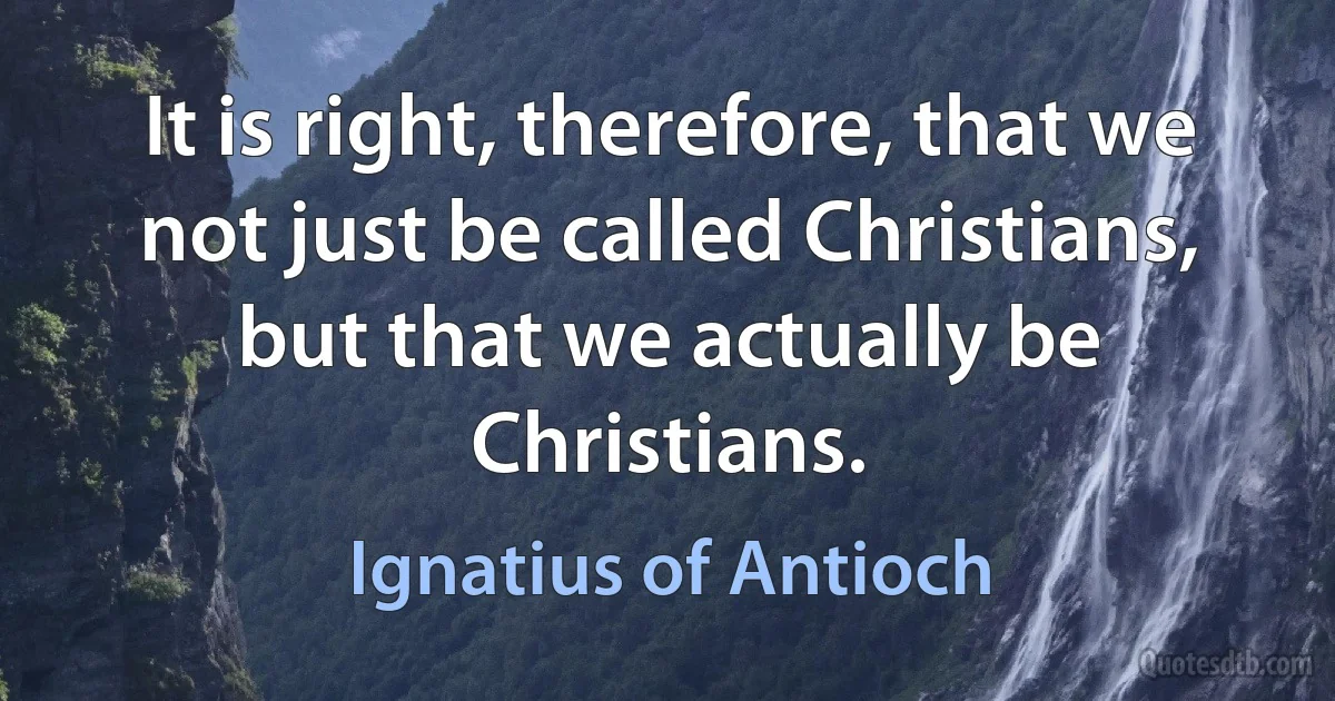 It is right, therefore, that we not just be called Christians, but that we actually be Christians. (Ignatius of Antioch)