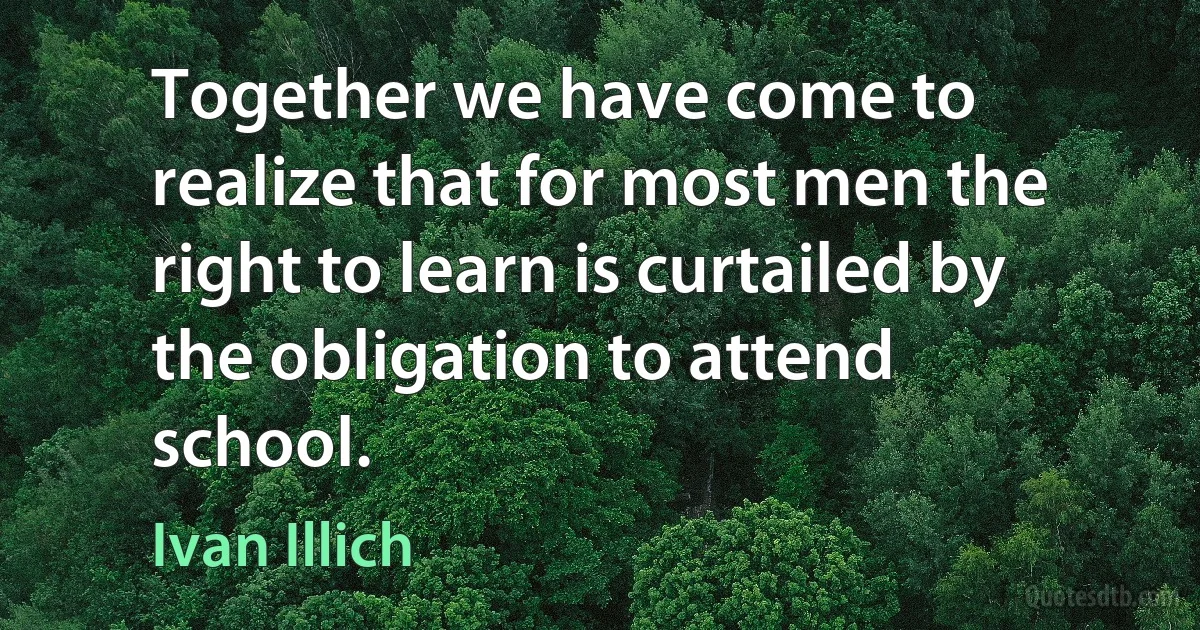 Together we have come to realize that for most men the right to learn is curtailed by the obligation to attend school. (Ivan Illich)