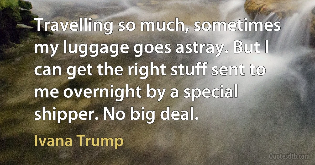 Travelling so much, sometimes my luggage goes astray. But I can get the right stuff sent to me overnight by a special shipper. No big deal. (Ivana Trump)