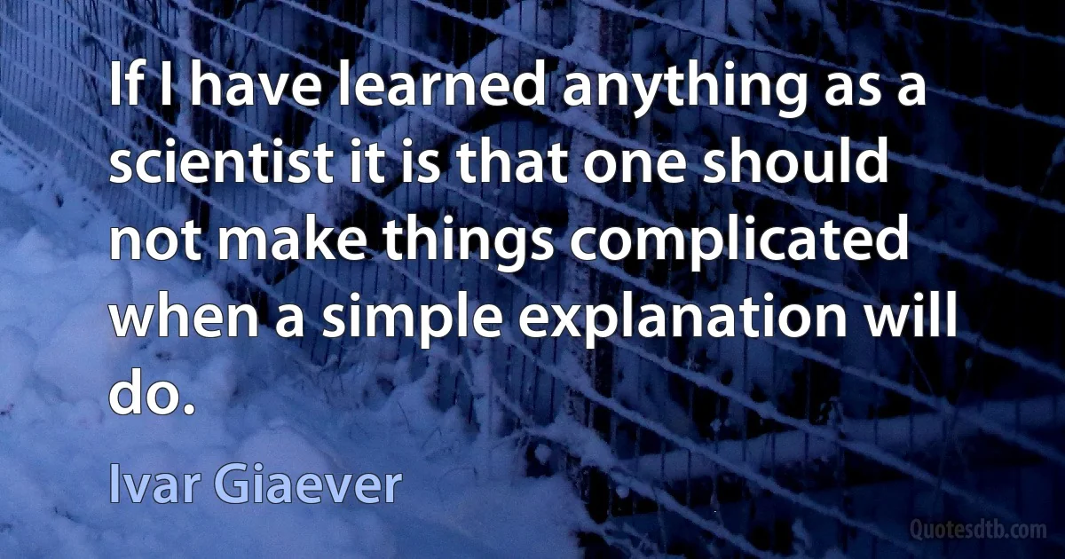 If I have learned anything as a scientist it is that one should not make things complicated when a simple explanation will do. (Ivar Giaever)