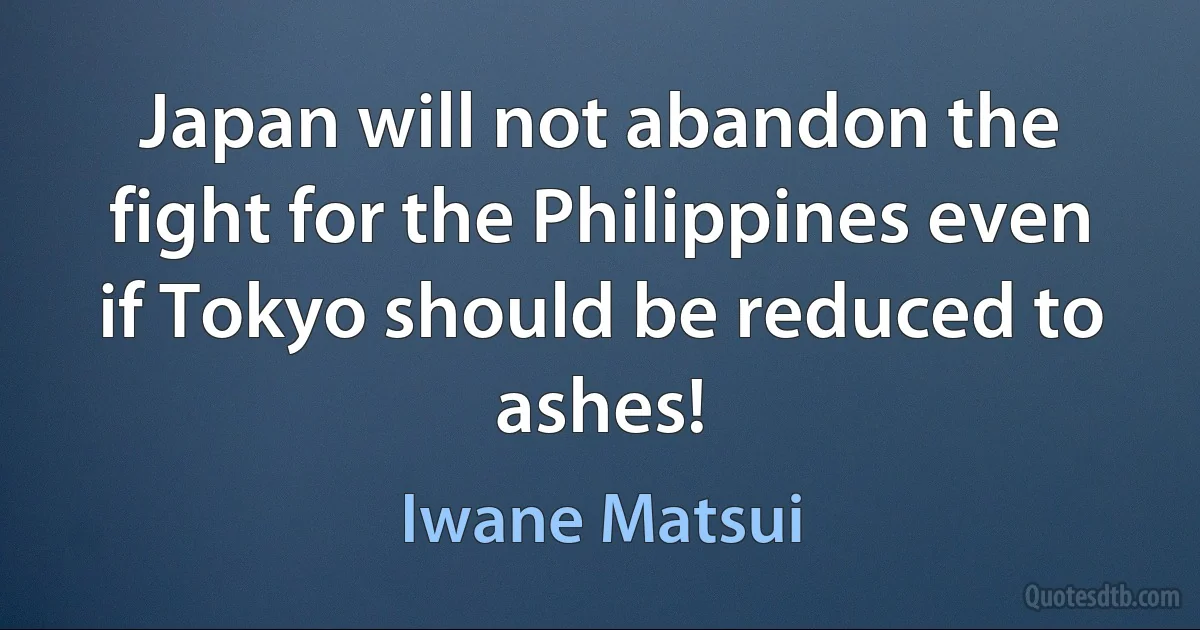 Japan will not abandon the fight for the Philippines even if Tokyo should be reduced to ashes! (Iwane Matsui)