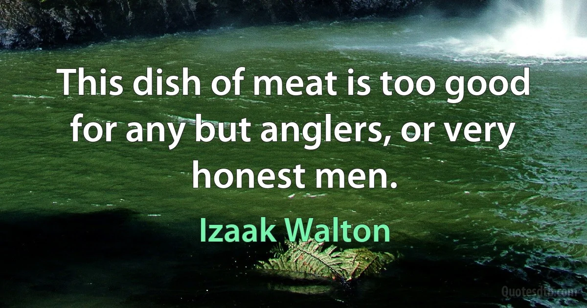 This dish of meat is too good for any but anglers, or very honest men. (Izaak Walton)