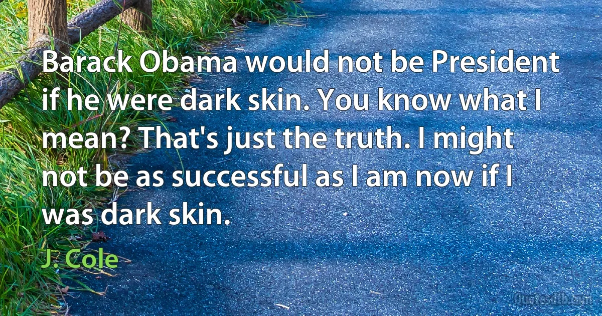 Barack Obama would not be President if he were dark skin. You know what I mean? That's just the truth. I might not be as successful as I am now if I was dark skin. (J. Cole)