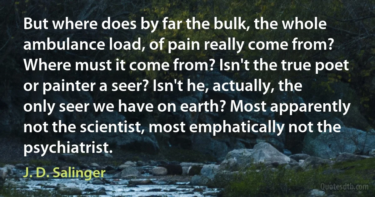 But where does by far the bulk, the whole ambulance load, of pain really come from? Where must it come from? Isn't the true poet or painter a seer? Isn't he, actually, the only seer we have on earth? Most apparently not the scientist, most emphatically not the psychiatrist. (J. D. Salinger)