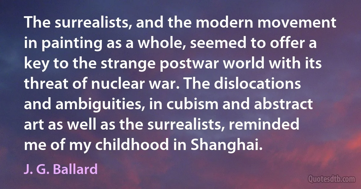 The surrealists, and the modern movement in painting as a whole, seemed to offer a key to the strange postwar world with its threat of nuclear war. The dislocations and ambiguities, in cubism and abstract art as well as the surrealists, reminded me of my childhood in Shanghai. (J. G. Ballard)