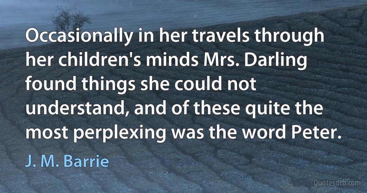 Occasionally in her travels through her children's minds Mrs. Darling found things she could not understand, and of these quite the most perplexing was the word Peter. (J. M. Barrie)