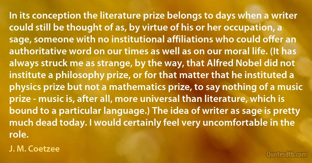 In its conception the literature prize belongs to days when a writer could still be thought of as, by virtue of his or her occupation, a sage, someone with no institutional affiliations who could offer an authoritative word on our times as well as on our moral life. (It has always struck me as strange, by the way, that Alfred Nobel did not institute a philosophy prize, or for that matter that he instituted a physics prize but not a mathematics prize, to say nothing of a music prize - music is, after all, more universal than literature, which is bound to a particular language.) The idea of writer as sage is pretty much dead today. I would certainly feel very uncomfortable in the role. (J. M. Coetzee)