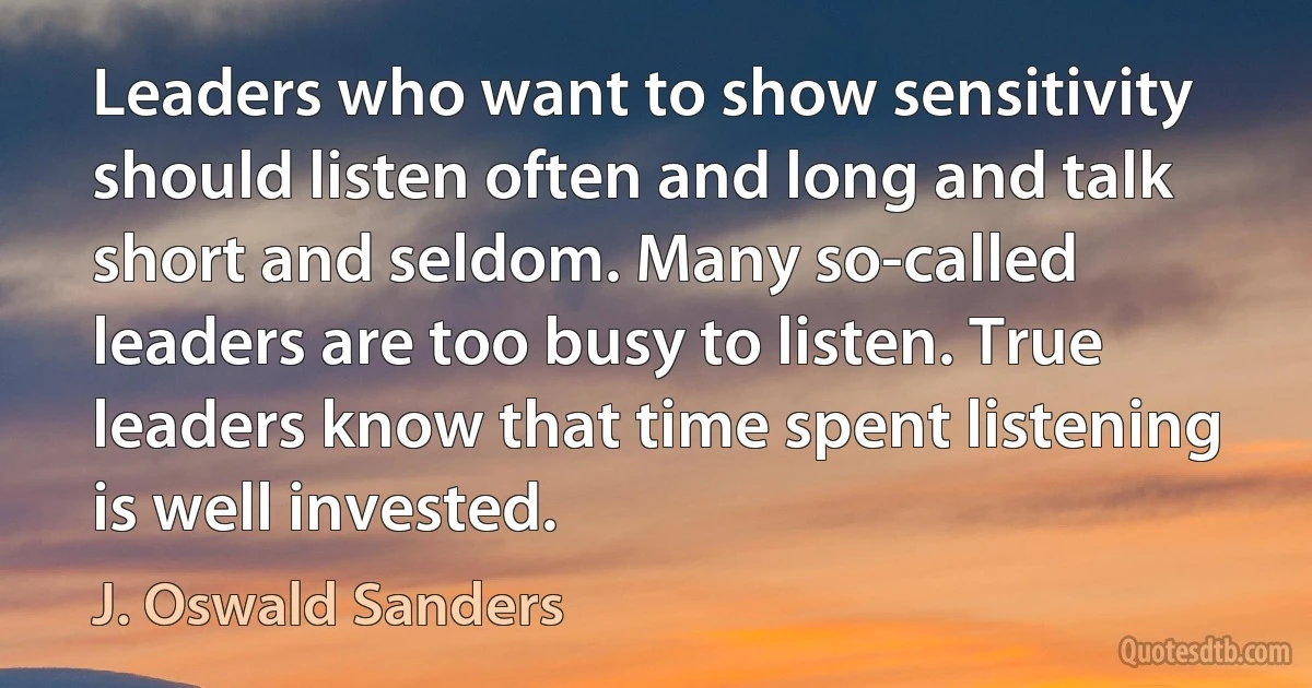 Leaders who want to show sensitivity should listen often and long and talk short and seldom. Many so-called leaders are too busy to listen. True leaders know that time spent listening is well invested. (J. Oswald Sanders)