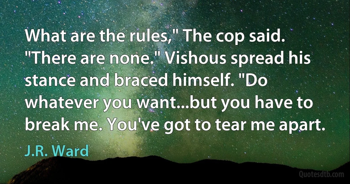 What are the rules," The cop said. "There are none." Vishous spread his stance and braced himself. "Do whatever you want...but you have to break me. You've got to tear me apart. (J.R. Ward)