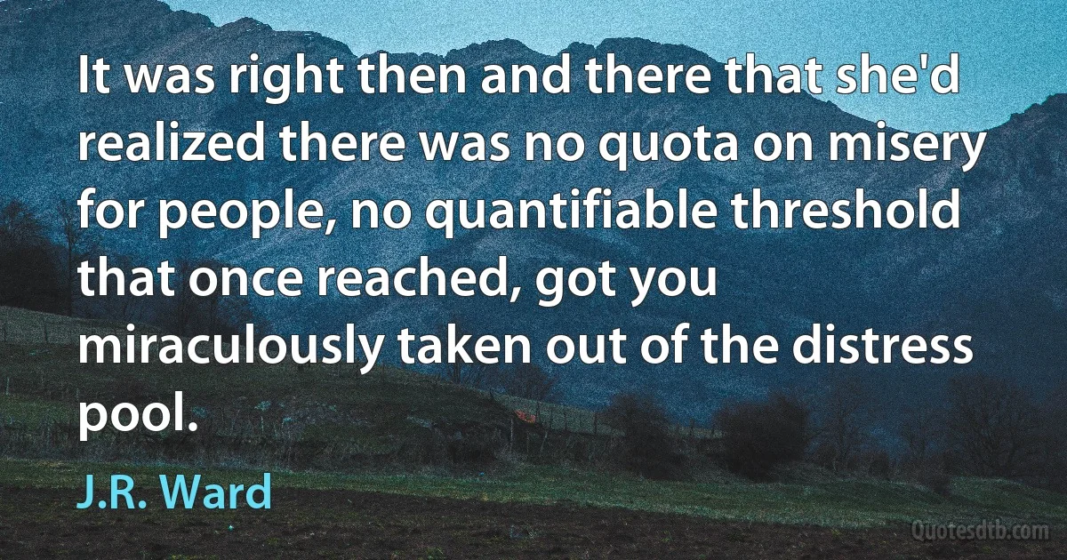 It was right then and there that she'd realized there was no quota on misery for people, no quantifiable threshold that once reached, got you miraculously taken out of the distress pool. (J.R. Ward)