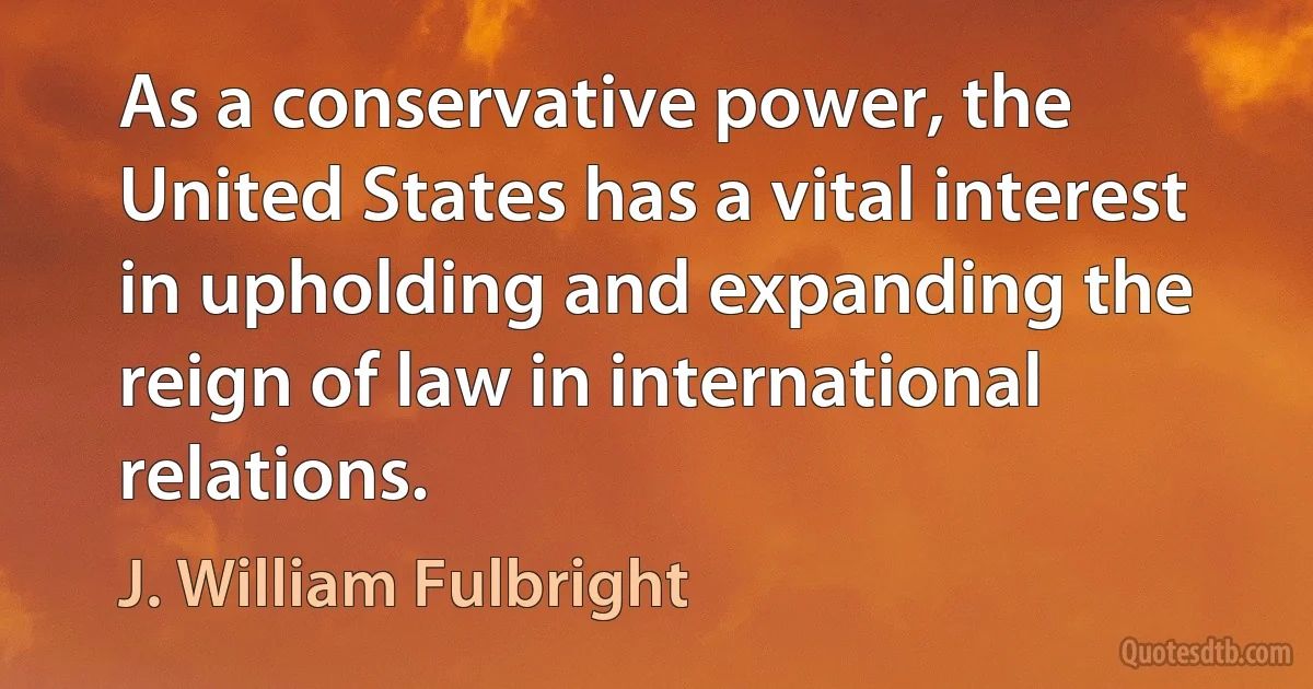 As a conservative power, the United States has a vital interest in upholding and expanding the reign of law in international relations. (J. William Fulbright)