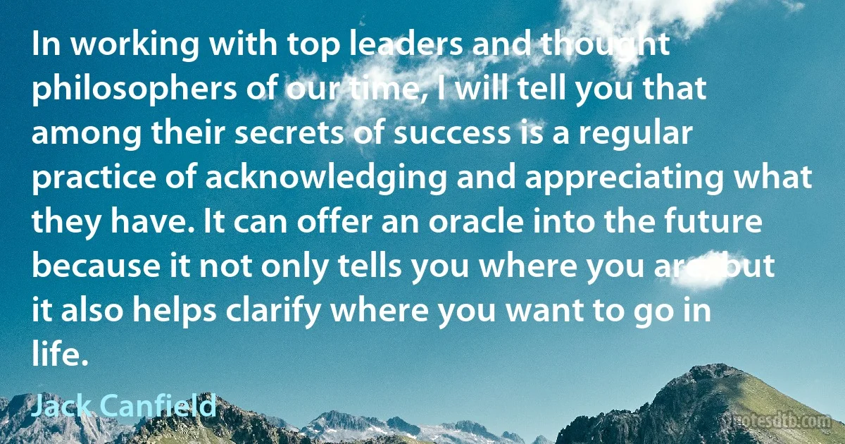 In working with top leaders and thought philosophers of our time, I will tell you that among their secrets of success is a regular practice of acknowledging and appreciating what they have. It can offer an oracle into the future because it not only tells you where you are, but it also helps clarify where you want to go in life. (Jack Canfield)