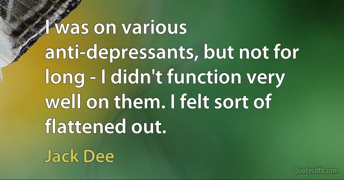 I was on various anti-depressants, but not for long - I didn't function very well on them. I felt sort of flattened out. (Jack Dee)