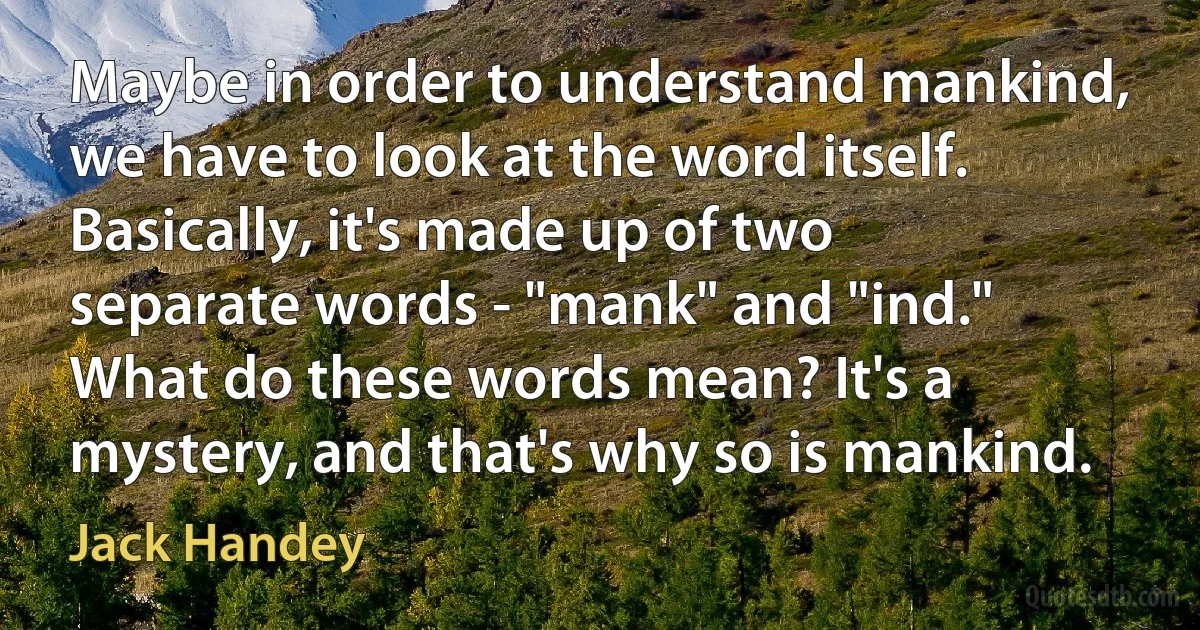 Maybe in order to understand mankind, we have to look at the word itself. Basically, it's made up of two separate words - "mank" and "ind." What do these words mean? It's a mystery, and that's why so is mankind. (Jack Handey)