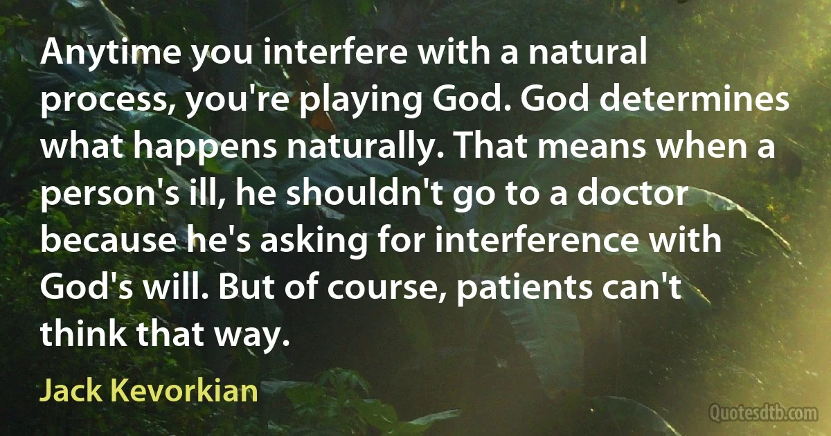 Anytime you interfere with a natural process, you're playing God. God determines what happens naturally. That means when a person's ill, he shouldn't go to a doctor because he's asking for interference with God's will. But of course, patients can't think that way. (Jack Kevorkian)