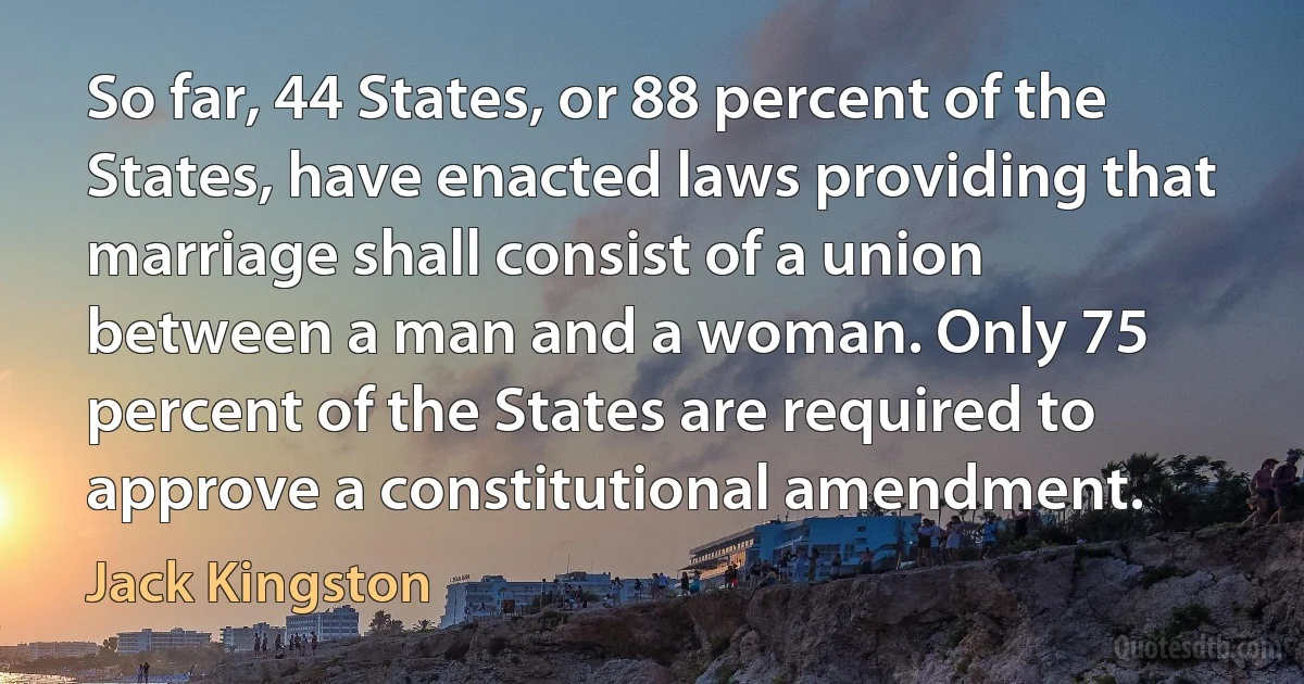 So far, 44 States, or 88 percent of the States, have enacted laws providing that marriage shall consist of a union between a man and a woman. Only 75 percent of the States are required to approve a constitutional amendment. (Jack Kingston)