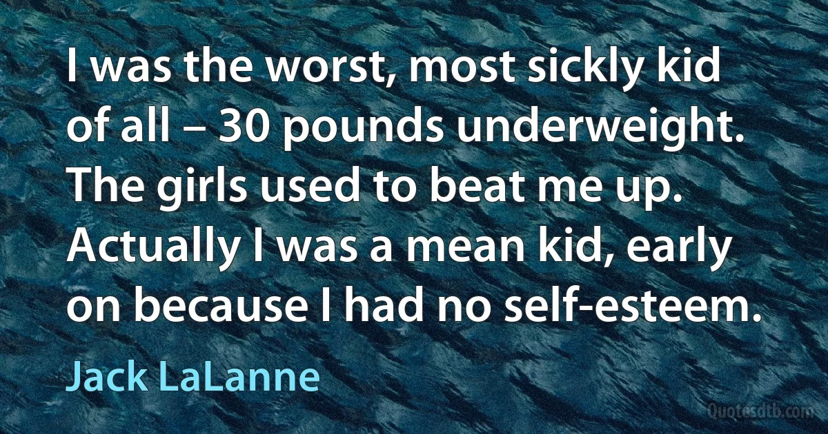 I was the worst, most sickly kid of all – 30 pounds underweight. The girls used to beat me up. Actually I was a mean kid, early on because I had no self-esteem. (Jack LaLanne)