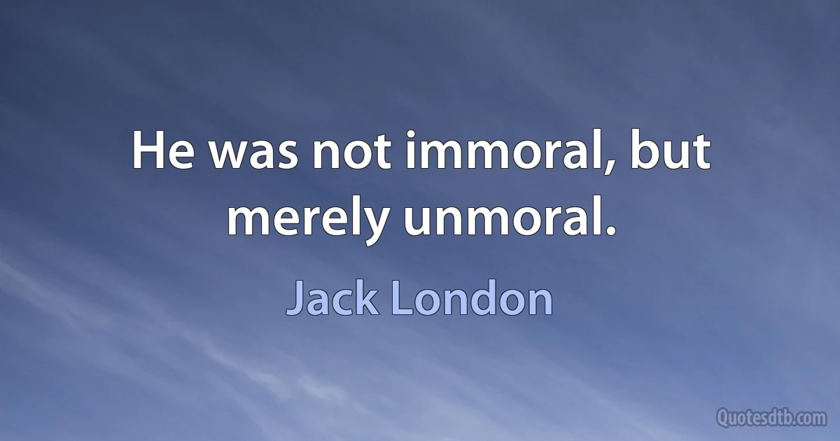 He was not immoral, but merely unmoral. (Jack London)