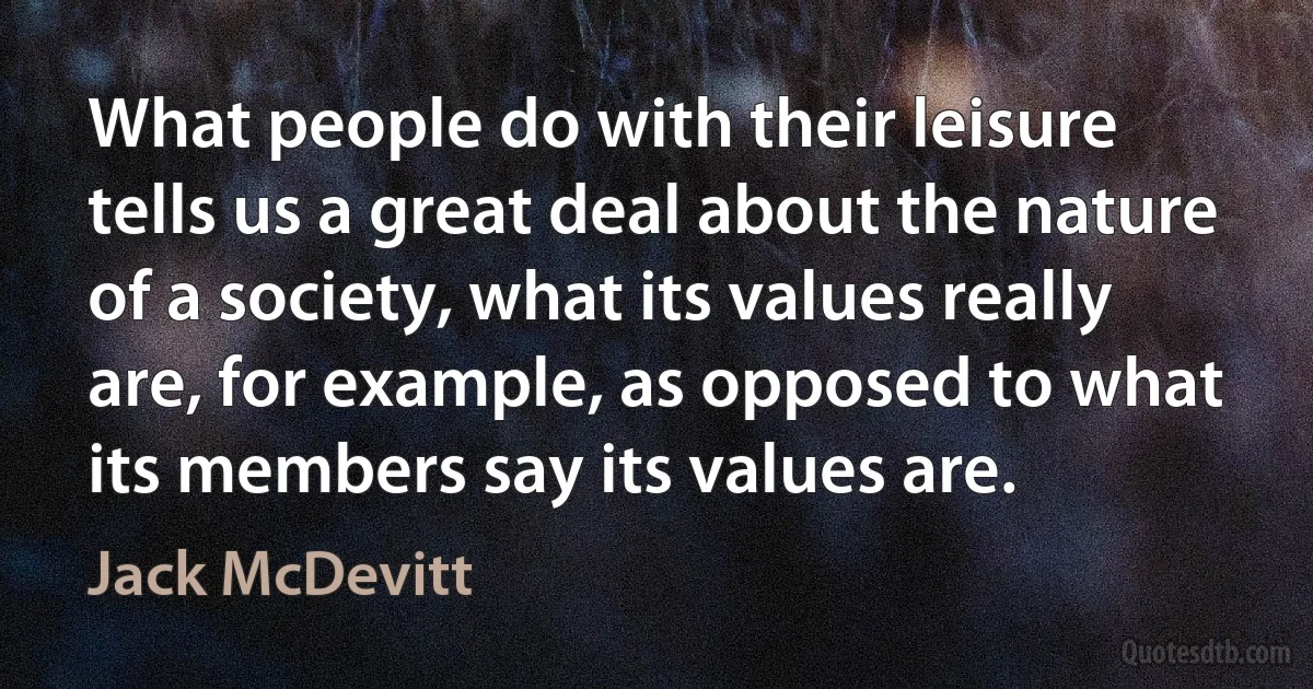 What people do with their leisure tells us a great deal about the nature of a society, what its values really are, for example, as opposed to what its members say its values are. (Jack McDevitt)