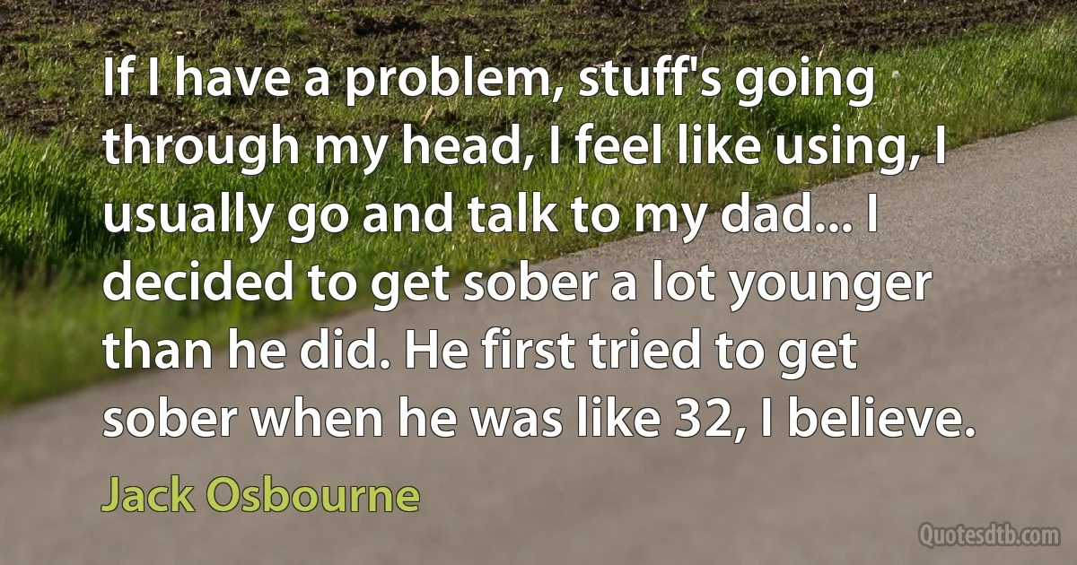 If I have a problem, stuff's going through my head, I feel like using, I usually go and talk to my dad... I decided to get sober a lot younger than he did. He first tried to get sober when he was like 32, I believe. (Jack Osbourne)