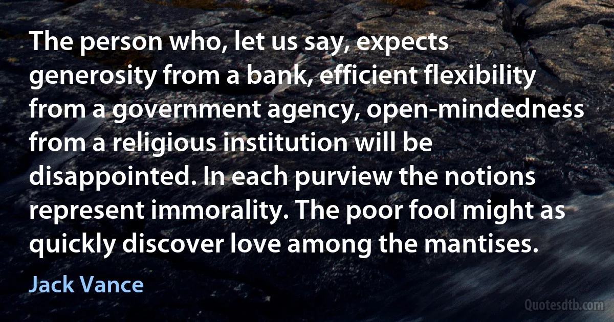 The person who, let us say, expects generosity from a bank, efficient flexibility from a government agency, open-mindedness from a religious institution will be disappointed. In each purview the notions represent immorality. The poor fool might as quickly discover love among the mantises. (Jack Vance)