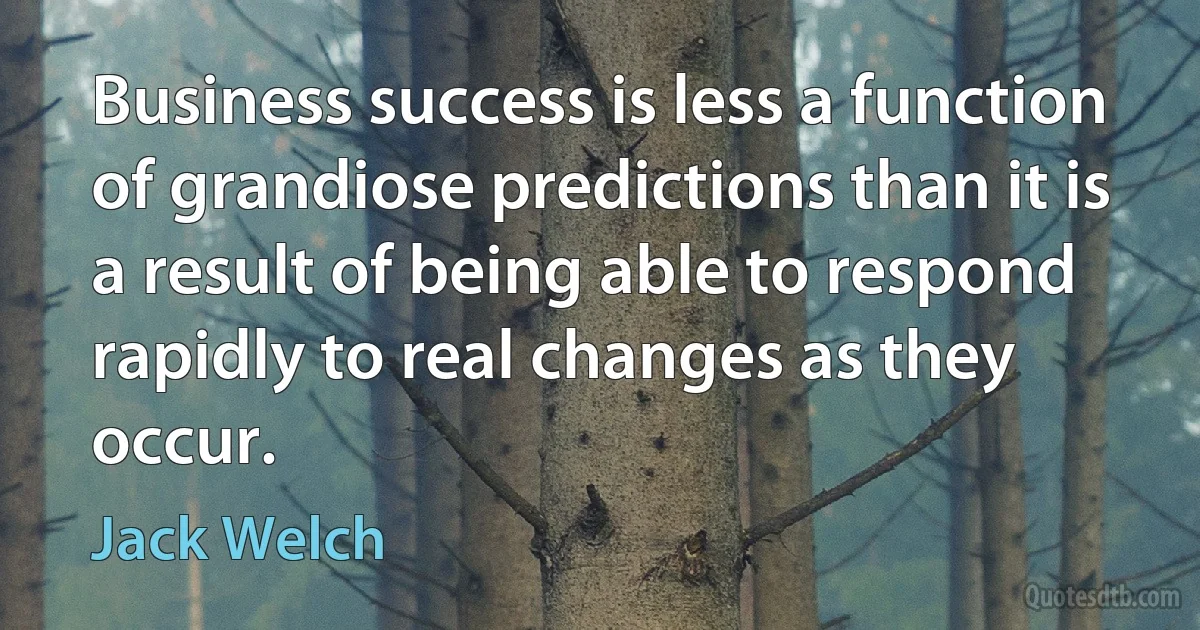 Business success is less a function of grandiose predictions than it is a result of being able to respond rapidly to real changes as they occur. (Jack Welch)