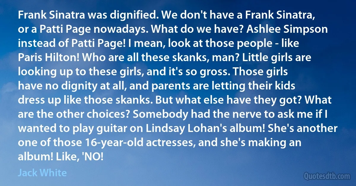 Frank Sinatra was dignified. We don't have a Frank Sinatra, or a Patti Page nowadays. What do we have? Ashlee Simpson instead of Patti Page! I mean, look at those people - like Paris Hilton! Who are all these skanks, man? Little girls are looking up to these girls, and it's so gross. Those girls have no dignity at all, and parents are letting their kids dress up like those skanks. But what else have they got? What are the other choices? Somebody had the nerve to ask me if I wanted to play guitar on Lindsay Lohan's album! She's another one of those 16-year-old actresses, and she's making an album! Like, 'NO! (Jack White)