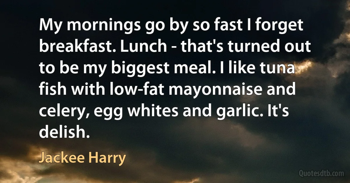 My mornings go by so fast I forget breakfast. Lunch - that's turned out to be my biggest meal. I like tuna fish with low-fat mayonnaise and celery, egg whites and garlic. It's delish. (Jackee Harry)