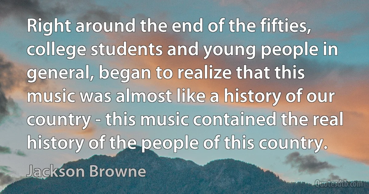 Right around the end of the fifties, college students and young people in general, began to realize that this music was almost like a history of our country - this music contained the real history of the people of this country. (Jackson Browne)