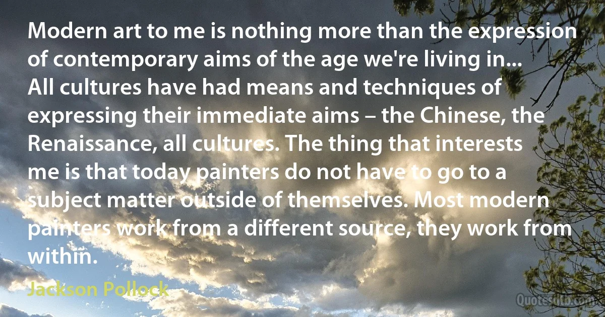 Modern art to me is nothing more than the expression of contemporary aims of the age we're living in... All cultures have had means and techniques of expressing their immediate aims – the Chinese, the Renaissance, all cultures. The thing that interests me is that today painters do not have to go to a subject matter outside of themselves. Most modern painters work from a different source, they work from within. (Jackson Pollock)