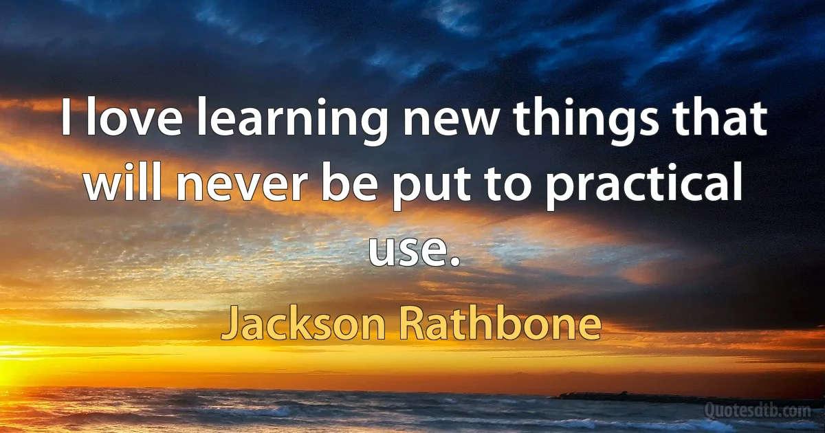 I love learning new things that will never be put to practical use. (Jackson Rathbone)