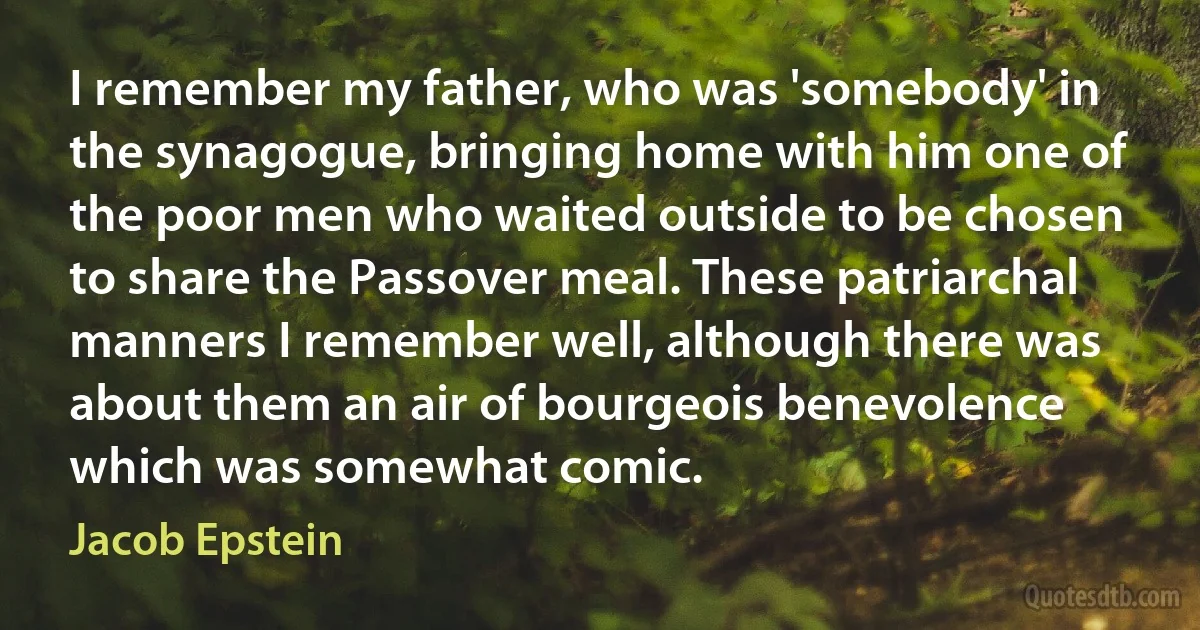 I remember my father, who was 'somebody' in the synagogue, bringing home with him one of the poor men who waited outside to be chosen to share the Passover meal. These patriarchal manners I remember well, although there was about them an air of bourgeois benevolence which was somewhat comic. (Jacob Epstein)