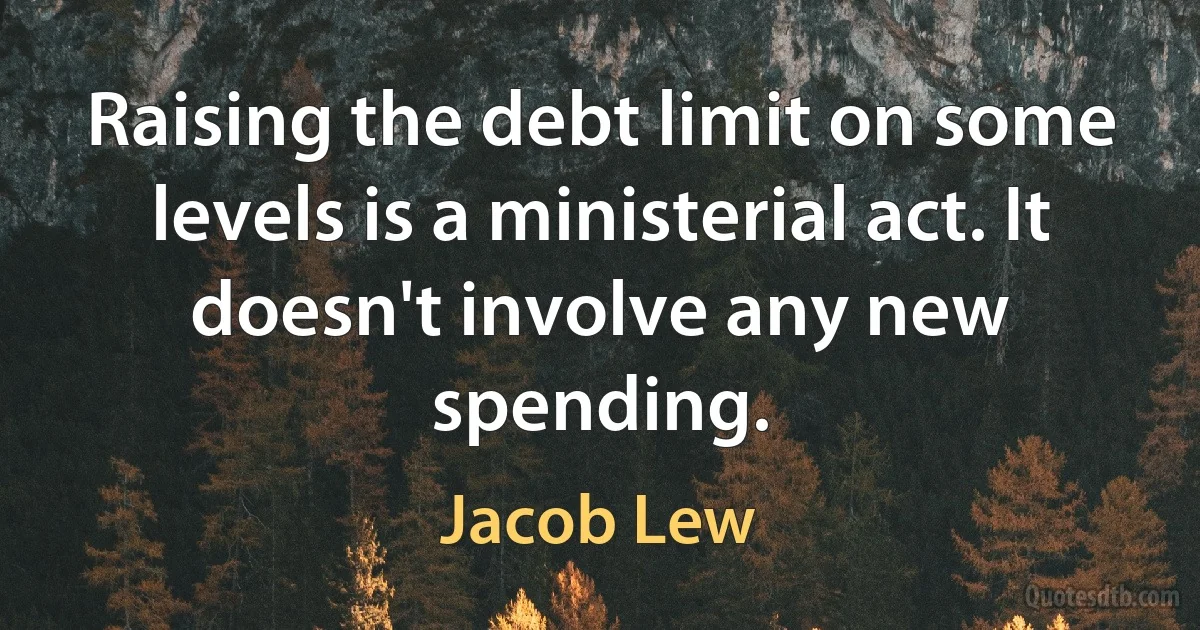 Raising the debt limit on some levels is a ministerial act. It doesn't involve any new spending. (Jacob Lew)